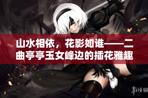 山水相依，花影如谁——二曲亭亭玉女峰边的插花雅趣