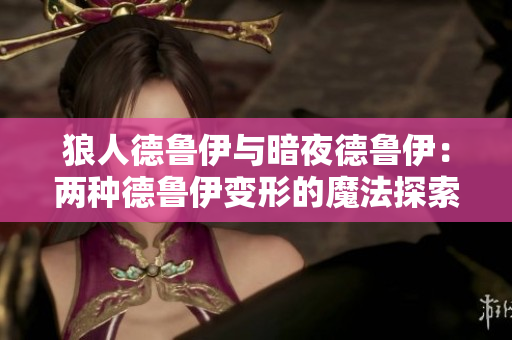 狼人德鲁伊与暗夜德鲁伊：两种德鲁伊变形的魔法探索