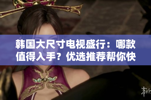 韩国大尺寸电视盛行：哪款值得入手？优选推荐帮你快速选择！