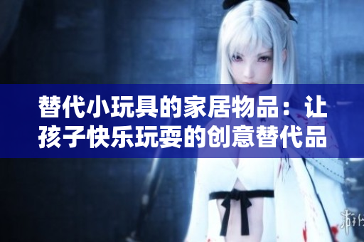 替代小玩具的家居物品：让孩子快乐玩耍的创意替代品
