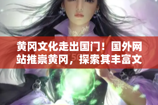黄冈文化走出国门！国外网站推崇黄冈，探索其丰富文化底蕴