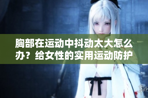 胸部在运动中抖动太大怎么办？给女性的实用运动防护指南