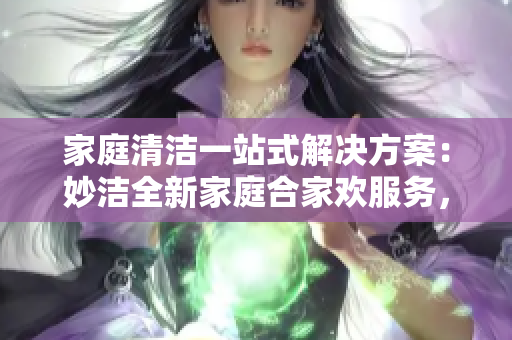 家庭清洁一站式解决方案：妙洁全新家庭合家欢服务，一次性解决您的家庭清洁难题！