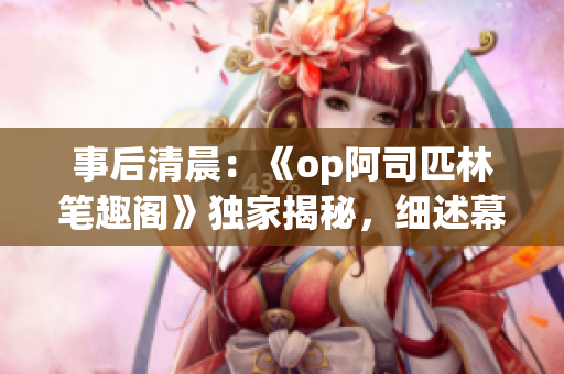 事后清晨：《op阿司匹林笔趣阁》独家揭秘，细述幕后故事