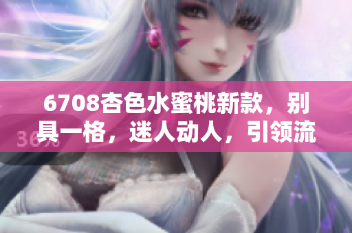 6708杏色水蜜桃新款，别具一格，迷人动人，引领流行潮流
