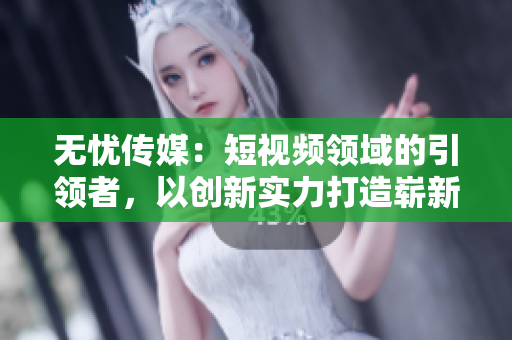 无忧传媒：短视频领域的引领者，以创新实力打造崭新格局