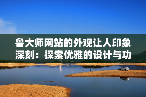 鲁大师网站的外观让人印象深刻：探索优雅的设计与功能
