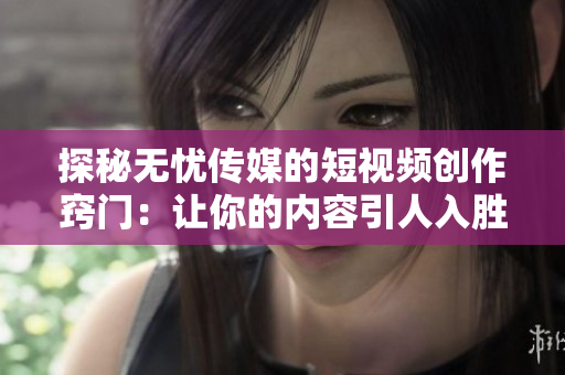 探秘无忧传媒的短视频创作窍门：让你的内容引人入胜的技巧大揭秘！