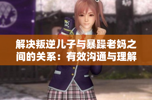 解决叛逆儿子与暴躁老妈之间的关系：有效沟通与理解是关键