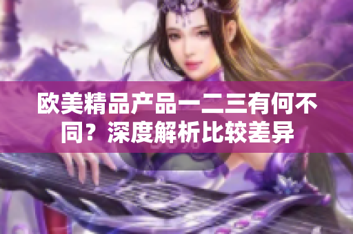 欧美精品产品一二三有何不同？深度解析比较差异