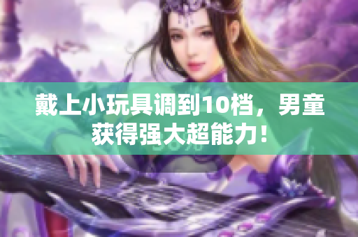 戴上小玩具调到10档，男童获得强大超能力！