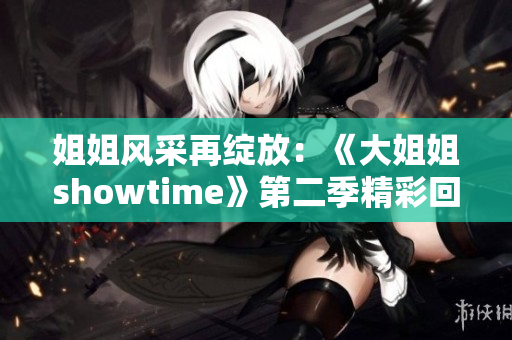 姐姐风采再绽放：《大姐姐showtime》第二季精彩回归
