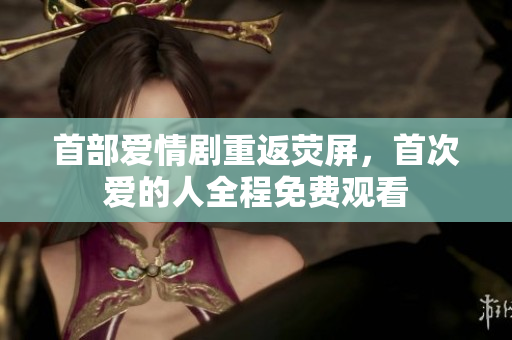 首部爱情剧重返荧屏，首次爱的人全程免费观看