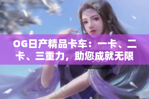 OG日产精品卡车：一卡、二卡、三重力，助您成就无限商机