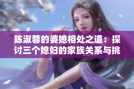 陈淑蓉的婆媳相处之道：探讨三个媳妇的家族关系与挑战