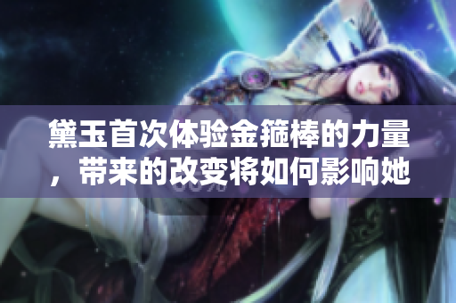 黛玉首次体验金箍棒的力量，带来的改变将如何影响她的命运？