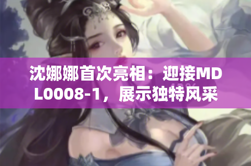 沈娜娜首次亮相：迎接MDL0008-1，展示独特风采