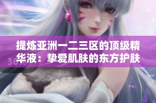 提炼亚洲一二三区的顶级精华液：挚爱肌肤的东方护肤精髓