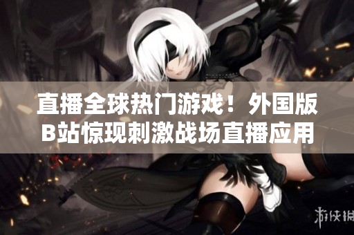 直播全球热门游戏！外国版B站惊现刺激战场直播应用，精彩实况一览无余