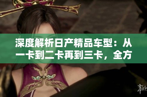 深度解析日产精品车型：从一卡到二卡再到三卡，全方位了解日产汽车的精品之路