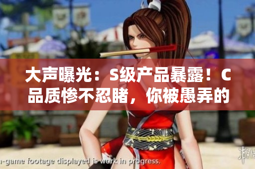 大声曝光：S级产品暴露！C品质惨不忍睹，你被愚弄的SB视频
