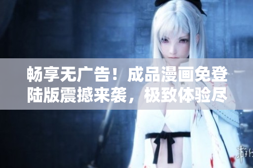 畅享无广告！成品漫画免登陆版震撼来袭，极致体验尽在您掌握！