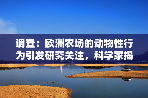 调查：欧洲农场的动物性行为引发研究关注，科学家揭示新发现与社会影响