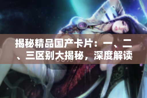 揭秘精品国产卡片：一、二、三区别大揭秘，深度解读品质差异！