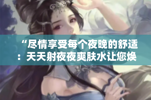 “尽情享受每个夜晚的舒适：天天射夜夜爽肤水让您焕发活力！”