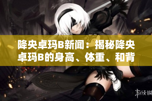 降央卓玛B新闻：揭秘降央卓玛B的身高、体重、和背后的故事