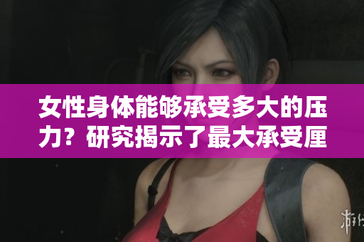 女性身体能够承受多大的压力？研究揭示了最大承受厘米数