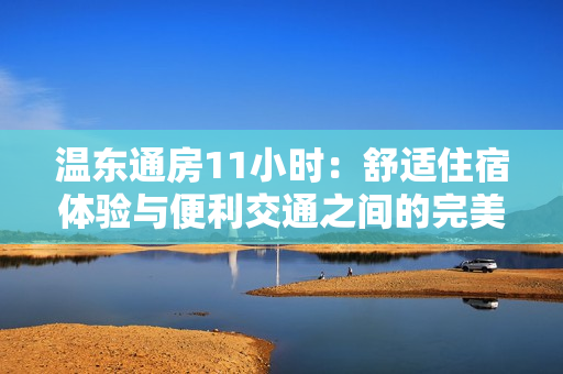 温东通房11小时：舒适住宿体验与便利交通之间的完美平衡