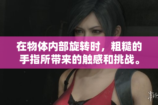 在物体内部旋转时，粗糙的手指所带来的触感和挑战。