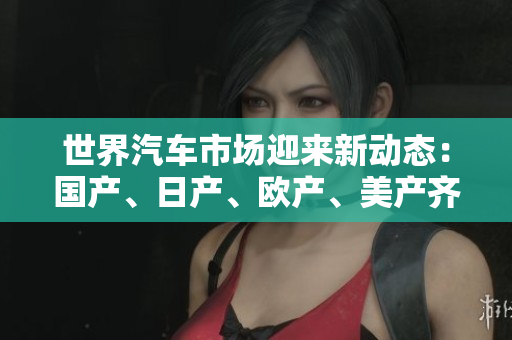 世界汽车市场迎来新动态：国产、日产、欧产、美产齐聚，竞争激烈！