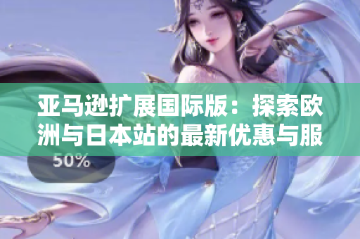 亚马逊扩展国际版：探索欧洲与日本站的最新优惠与服务