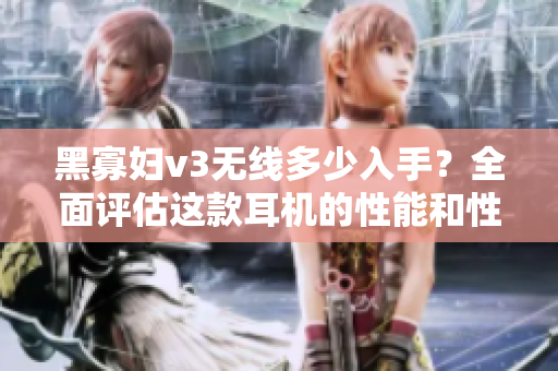 黑寡妇v3无线多少入手？全面评估这款耳机的性能和性价比