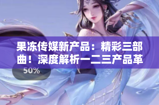 果冻传媒新产品：精彩三部曲！深度解析一二三产品革新助力业务增长