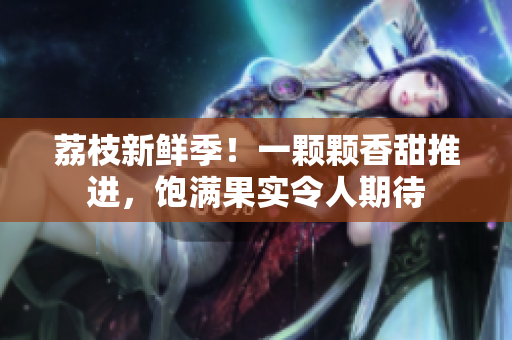 荔枝新鲜季！一颗颗香甜推进，饱满果实令人期待