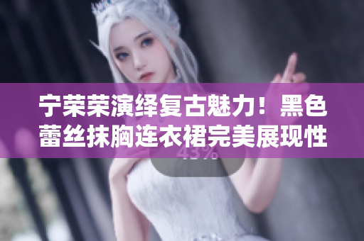 宁荣荣演绎复古魅力！黑色蕾丝抹胸连衣裙完美展现性感与优雅