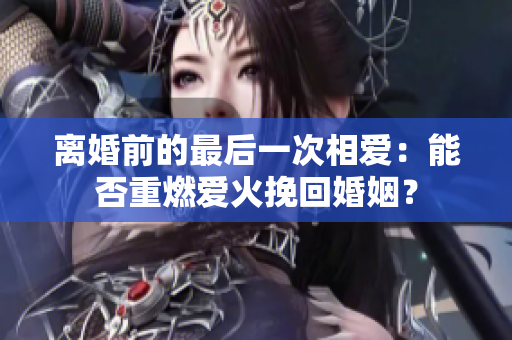 离婚前的最后一次相爱：能否重燃爱火挽回婚姻？