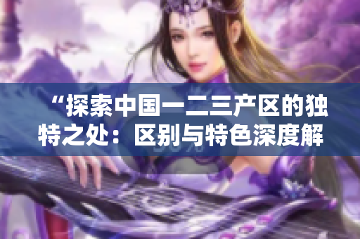 “探索中国一二三产区的独特之处：区别与特色深度解析”