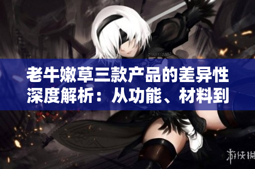 老牛嫩草三款产品的差异性深度解析：从功能、材料到设计，你需要知道的一切