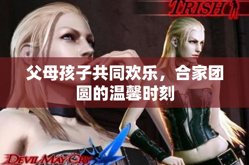 父母孩子共同欢乐，合家团圆的温馨时刻