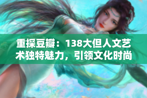 重探豆瓣：138大但人文艺术独特魅力，引领文化时尚的全新潮流