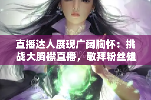 直播达人展现广阔胸怀：挑战大胸襟直播，敬拜粉丝雄心壮志