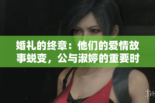 婚礼的终章：他们的爱情故事蜕变，公与淑婷的重要时刻