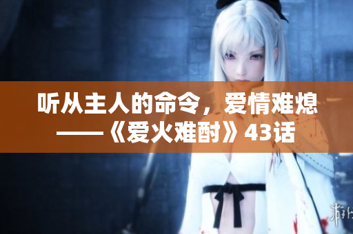 听从主人的命令，爱情难熄——《爱火难酎》43话