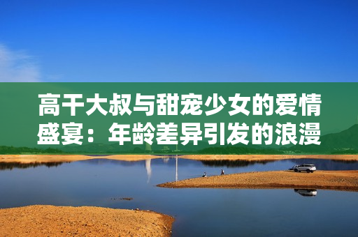 高干大叔与甜宠少女的爱情盛宴：年龄差异引发的浪漫火花