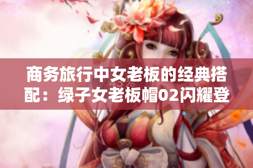 商务旅行中女老板的经典搭配：绿子女老板帽02闪耀登场