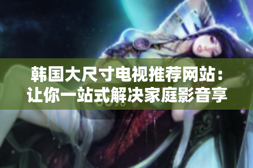 韩国大尺寸电视推荐网站：让你一站式解决家庭影音享受的在线购买指南